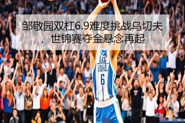 邹敬园双杠6.9难度挑战乌切夫，世锦赛夺金悬念再起