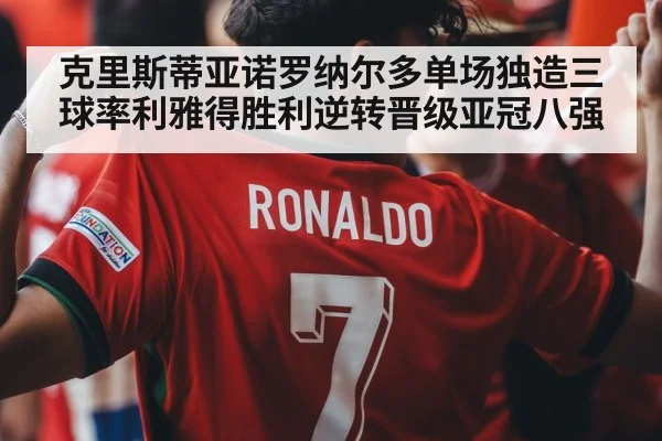 克里斯蒂亚诺罗纳尔多单场独造三球率利雅得胜利逆转晋级亚冠八强