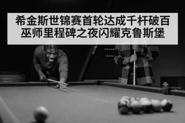 希金斯世锦赛首轮达成千杆破百 巫师里程碑之夜闪耀克鲁斯堡